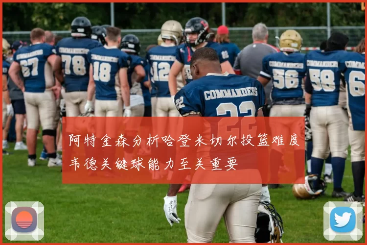 阿特金森分析哈登米切尔投篮难度韦德关键球能力至关重要