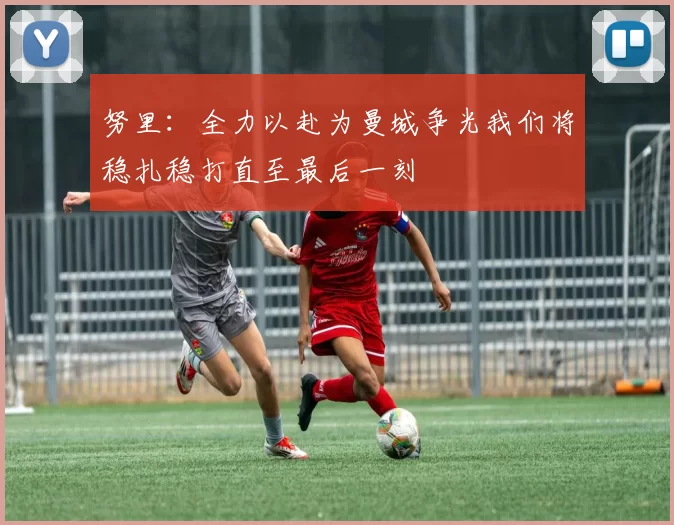 努里：全力以赴为曼城争光我们将稳扎稳打直至最后一刻