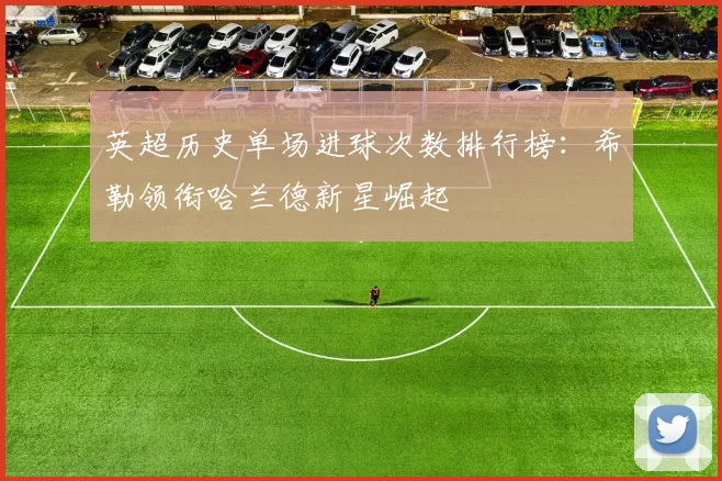 英超历史单场进球次数排行榜：希勒领衔哈兰德新星崛起