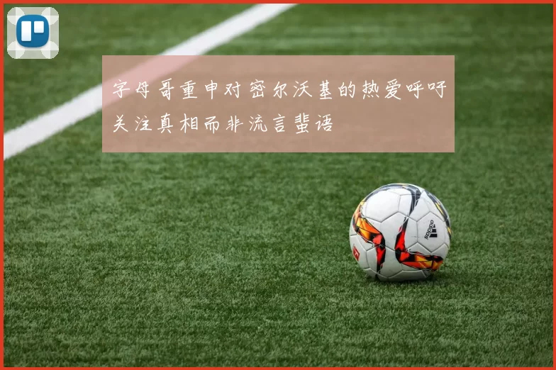 字母哥重申对密尔沃基的热爱呼吁关注真相而非流言蜚语