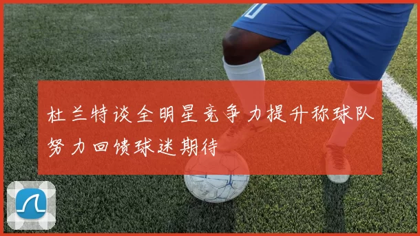 杜兰特谈全明星竞争力提升称球队努力回馈球迷期待