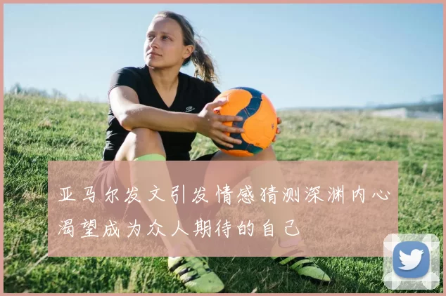 亚马尔发文引发情感猜测深渊内心渴望成为众人期待的自己