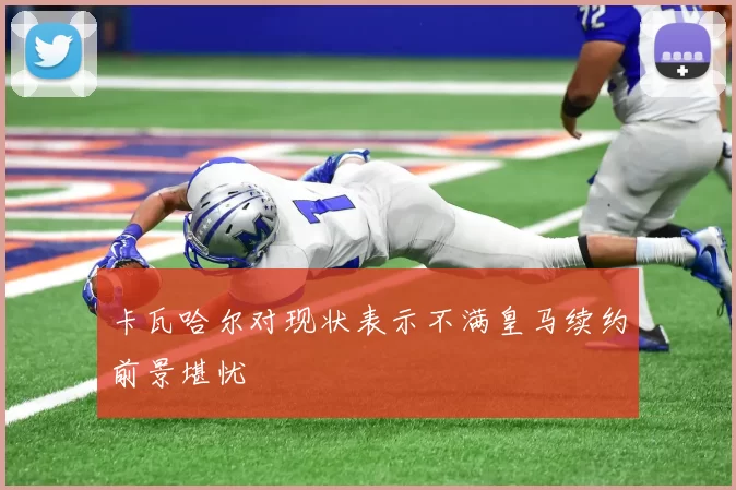 卡瓦哈尔对现状表示不满皇马续约前景堪忧