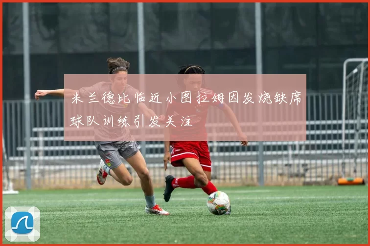 米兰德比临近小图拉姆因发烧缺席球队训练引发关注