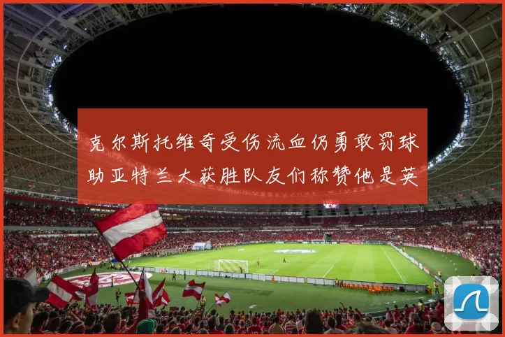 克尔斯托维奇受伤流血仍勇敢罚球助亚特兰大获胜队友们称赞他是英雄
