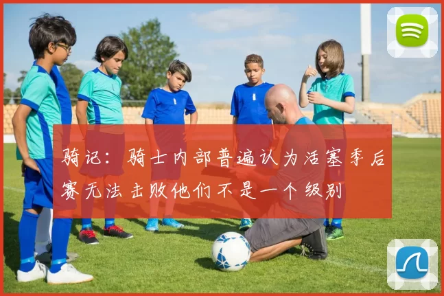 骑记：骑士内部普遍认为活塞季后赛无法击败他们不是一个级别
