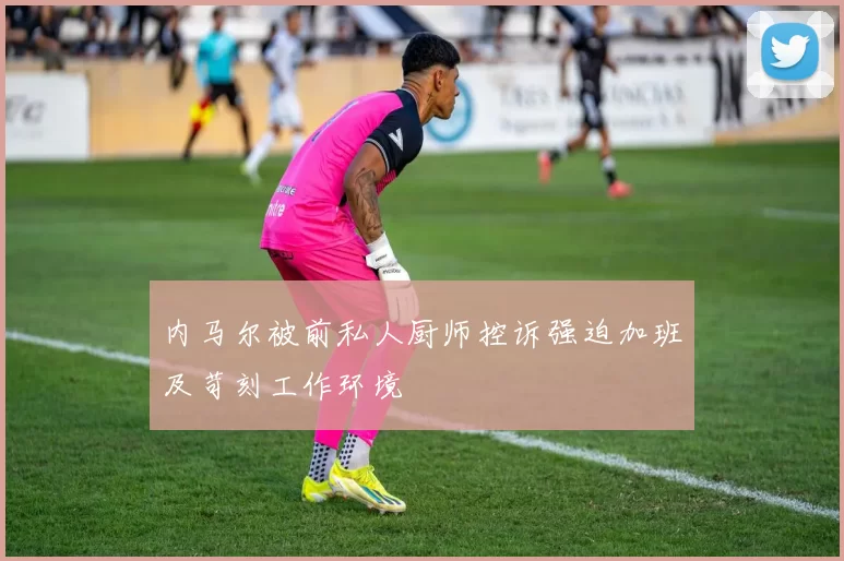 内马尔被前私人厨师控诉强迫加班及苛刻工作环境