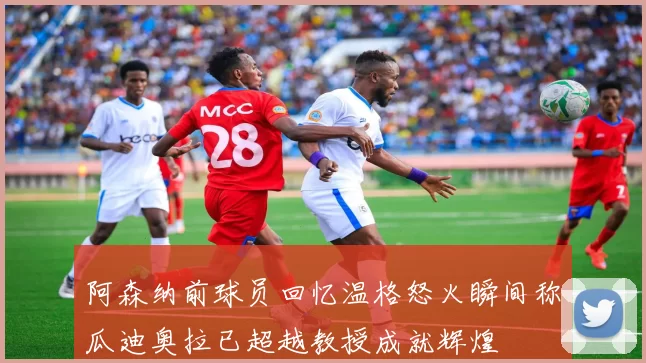 阿森纳前球员回忆温格怒火瞬间称瓜迪奥拉已超越教授成就辉煌