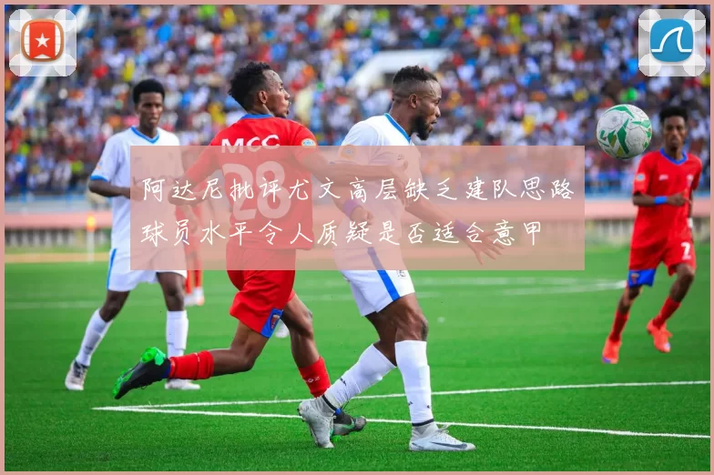 阿达尼批评尤文高层缺乏建队思路球员水平令人质疑是否适合意甲