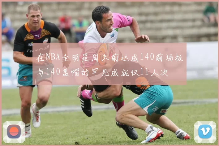 在NBA全明星周末前达成140前场板与140盖帽的罕见成就仅11人次