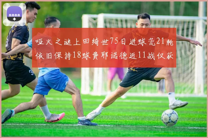哑火之谜上田绮世75日进球荒21轮依旧保持18球费耶诺德近11战仅获3胜